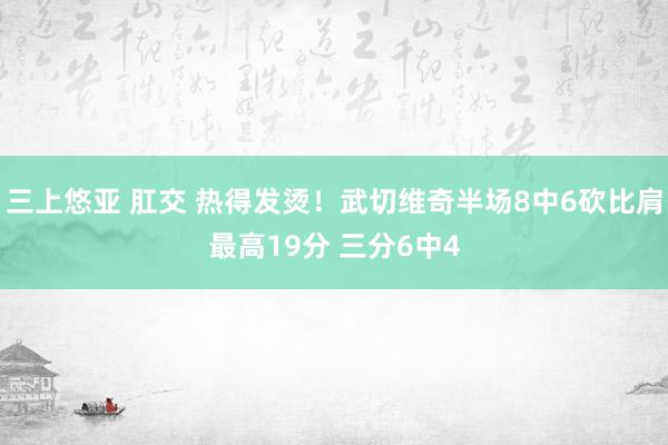 三上悠亚 肛交 热得发烫！武切维奇半场8中6砍比肩最高19分 三分6中4