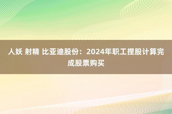 人妖 射精 比亚迪股份：2024年职工捏股计算完成股票购买