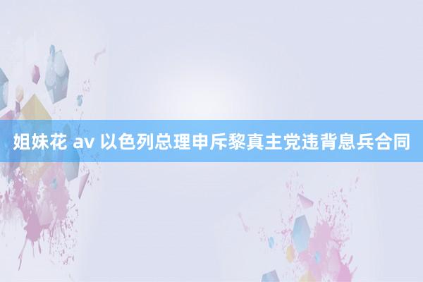 姐妹花 av 以色列总理申斥黎真主党违背息兵合同