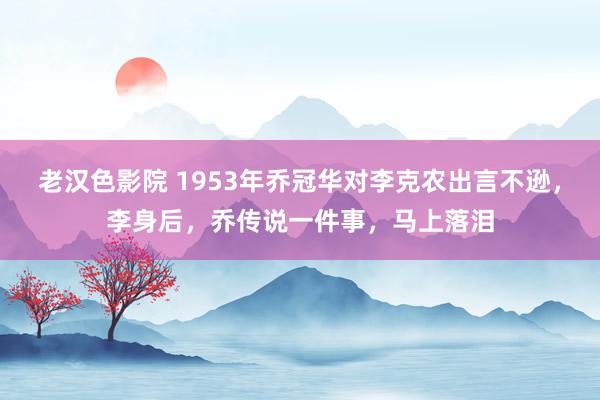 老汉色影院 1953年乔冠华对李克农出言不逊，李身后，乔传说一件事，马上落泪