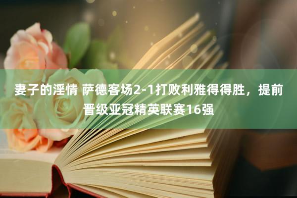 妻子的淫情 萨德客场2-1打败利雅得得胜，提前晋级亚冠精英联赛16强