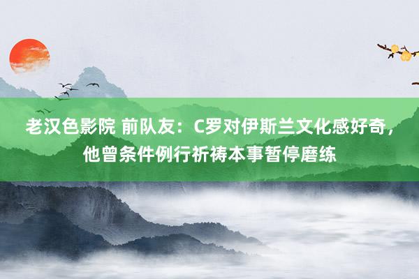 老汉色影院 前队友：C罗对伊斯兰文化感好奇，他曾条件例行祈祷本事暂停磨练