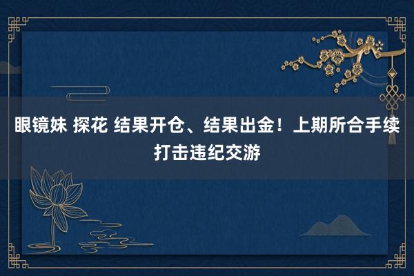 眼镜妹 探花 结果开仓、结果出金！上期所合手续打击违纪交游