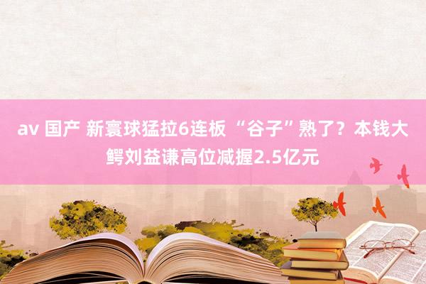 av 国产 新寰球猛拉6连板 “谷子”熟了？本钱大鳄刘益谦高位减握2.5亿元