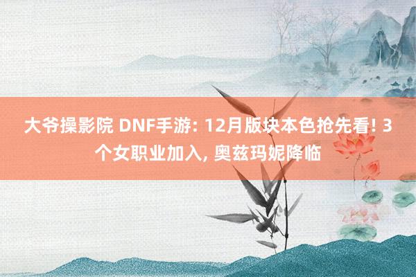 大爷操影院 DNF手游: 12月版块本色抢先看! 3个女职业加入， 奥兹玛妮降临