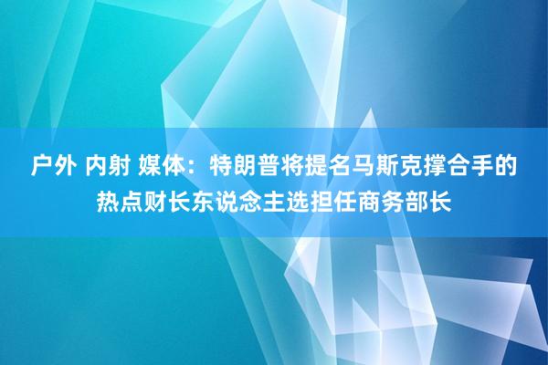 户外 内射 媒体：特朗普将提名马斯克撑合手的热点财长东说念主选担任商务部长