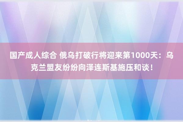 国产成人综合 俄乌打破行将迎来第1000天：乌克兰盟友纷纷向泽连斯基施压和谈！