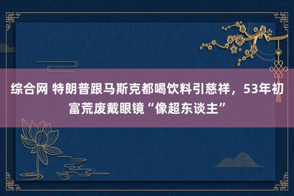 综合网 特朗普跟马斯克都喝饮料引慈祥，53年初富荒废戴眼镜“像超东谈主”