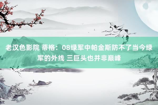 老汉色影院 蒂格：08绿军中帕金斯防不了当今绿军的外线 三巨头也并非巅峰