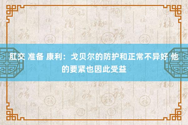 肛交 准备 康利：戈贝尔的防护和正常不异好 他的要紧也因此受益