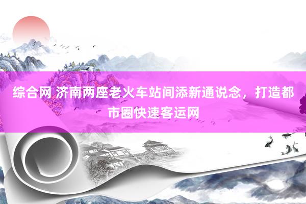 综合网 济南两座老火车站间添新通说念，打造都市圈快速客运网