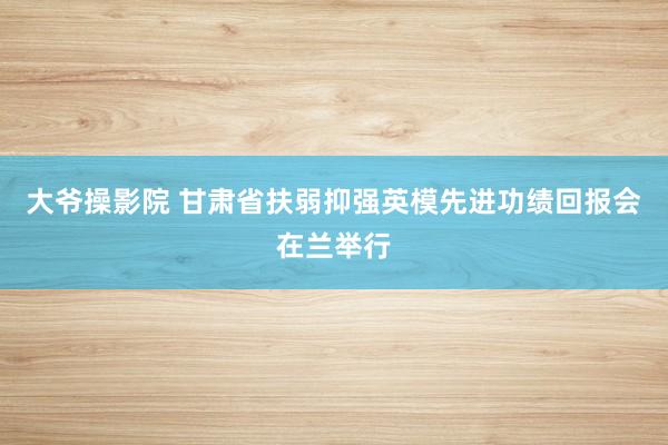 大爷操影院 甘肃省扶弱抑强英模先进功绩回报会在兰举行