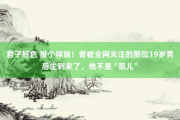 君子好色 报个祥瑞！曾被全网关注的那位19岁男后生到家了，他不是“孤儿”