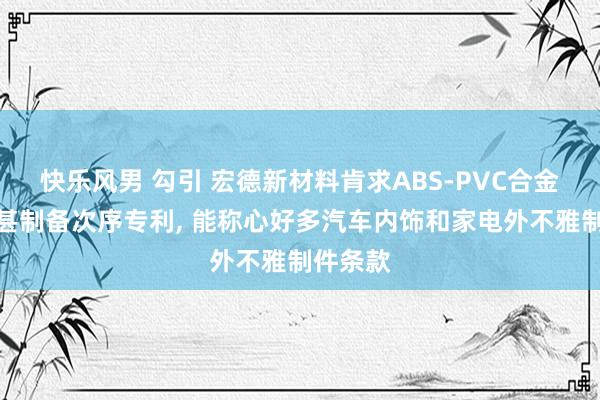 快乐风男 勾引 宏德新材料肯求ABS-PVC合金材料过甚制备次序专利， 能称心好多汽车内饰和家电外不雅制件条款