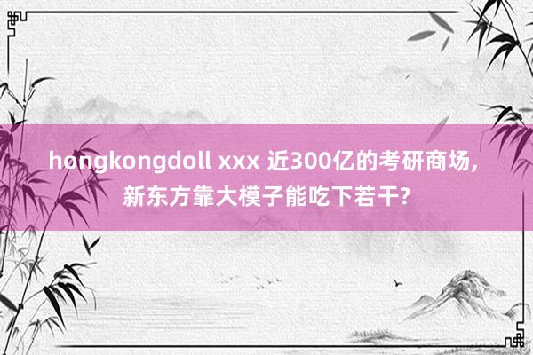 hongkongdoll xxx 近300亿的考研商场， 新东方靠大模子能吃下若干?