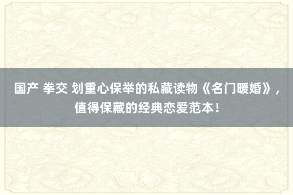 国产 拳交 划重心保举的私藏读物《名门暖婚》，值得保藏的经典恋爱范本！