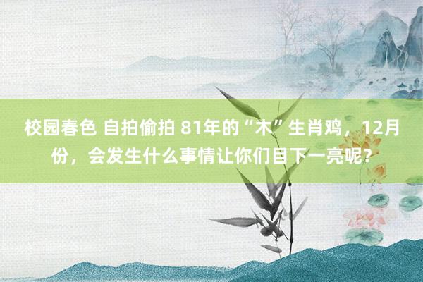 校园春色 自拍偷拍 81年的“木”生肖鸡，12月份，会发生什么事情让你们目下一亮呢？