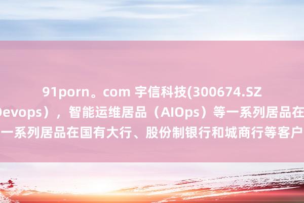 91porn。com 宇信科技(300674.SZ)：研发运维一体化产（Devops），智能运维居品（AIOps）等一系列居品在国有大行、股份制银行和城商行等客户正常使用落地