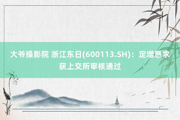 大爷操影院 浙江东日(600113.SH)：定增恳求获上交所审核通过