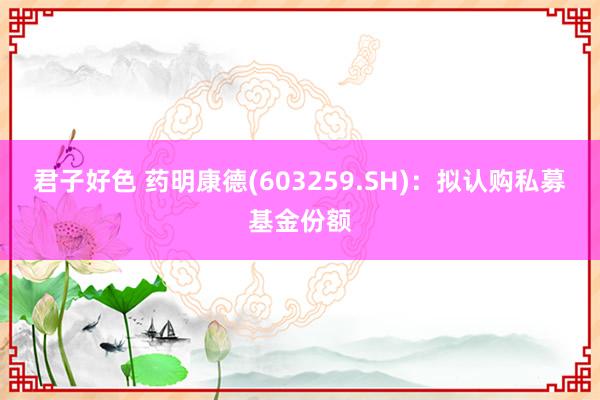 君子好色 药明康德(603259.SH)：拟认购私募基金份额