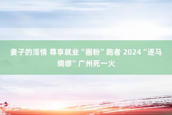 妻子的淫情 尊享就业“圈粉”跑者 2024“逐马绸缪”广州死一火