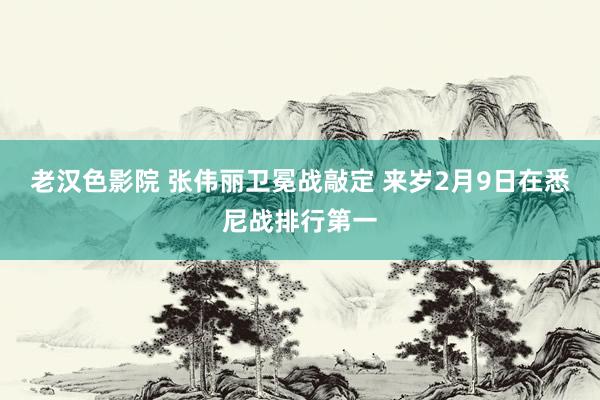 老汉色影院 张伟丽卫冕战敲定 来岁2月9日在悉尼战排行第一