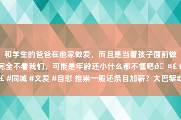 和学生的爸爸在他家做爱，而且是当着孩子面前做爱，太刺激了，孩子完全不看我们，可能是年龄还小什么都不懂吧🤣 #同城 #文爱 #自慰 推崇一般还条目加薪？大巴黎或在明夏出售多纳鲁马