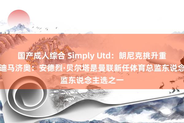 国产成人综合 Simply Utd：朗尼克挑升重返曼联；迪马济奥：安德烈·贝尔塔是曼联新任体育总监东说念主选之一