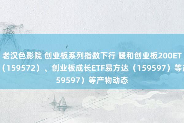 老汉色影院 创业板系列指数下行 暖和创业板200ETF易方达（159572）、创业板成长ETF易方达（159597）等产物动态