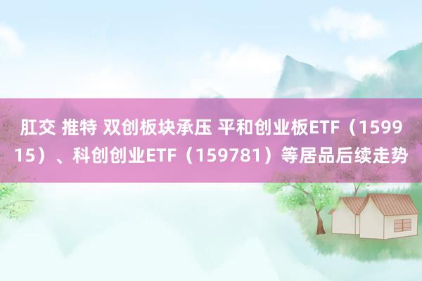 肛交 推特 双创板块承压 平和创业板ETF（159915）、科创创业ETF（159781）等居品后续走势