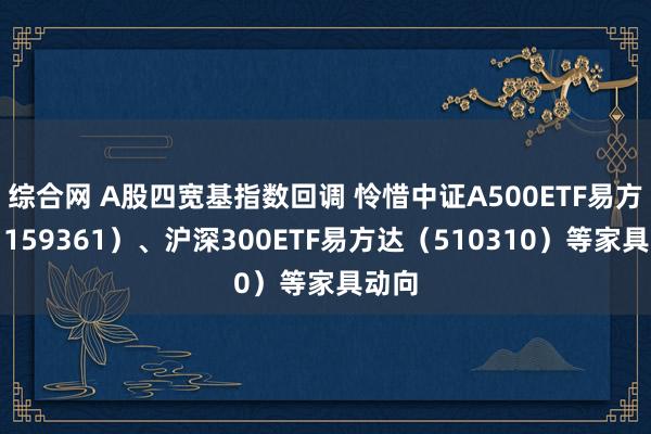 综合网 A股四宽基指数回调 怜惜中证A500ETF易方达（159361）、沪深300ETF易方达（510310）等家具动向