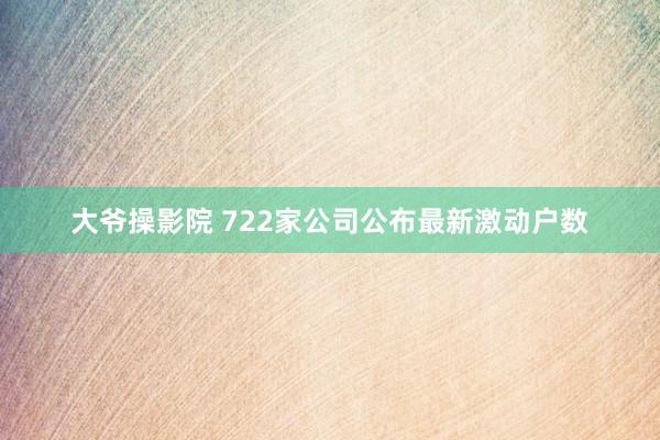 大爷操影院 722家公司公布最新激动户数