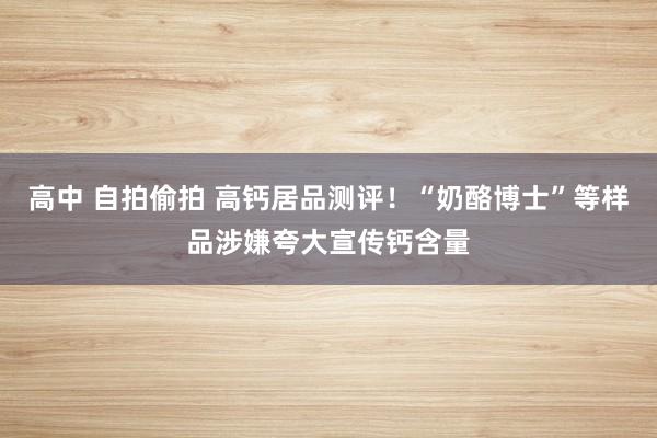 高中 自拍偷拍 高钙居品测评！“奶酪博士”等样品涉嫌夸大宣传钙含量