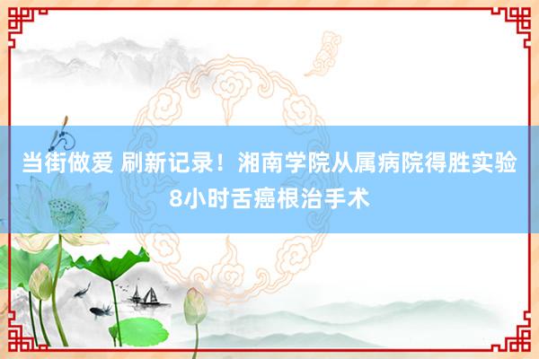 当街做爱 刷新记录！湘南学院从属病院得胜实验8小时舌癌根治手术