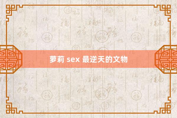 萝莉 sex 最逆天的文物