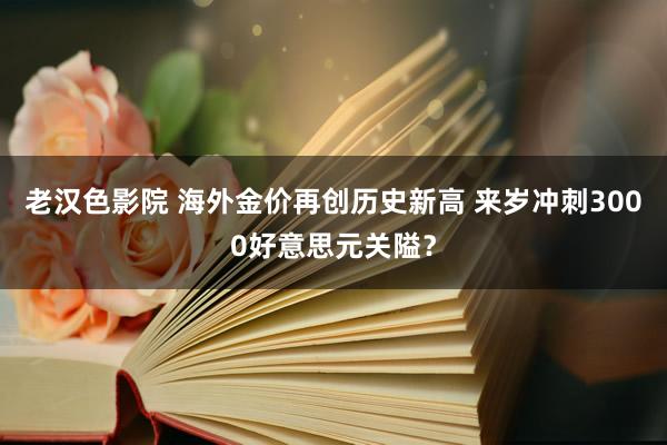 老汉色影院 海外金价再创历史新高 来岁冲刺3000好意思元关隘？