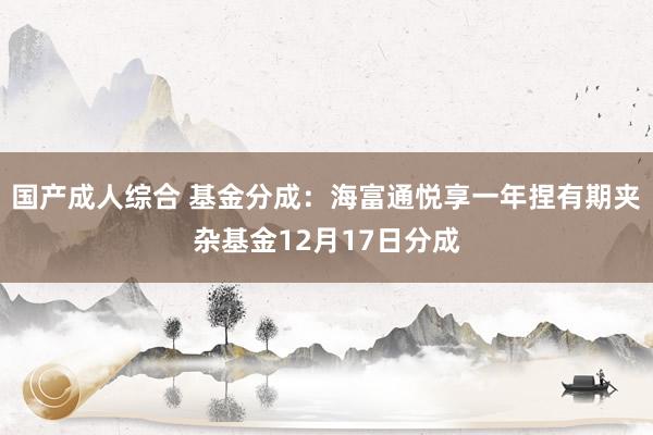 国产成人综合 基金分成：海富通悦享一年捏有期夹杂基金12月17日分成