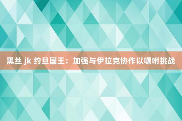 黑丝 jk 约旦国王：加强与伊拉克协作以嘱咐挑战