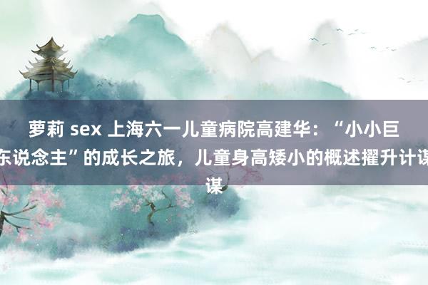 萝莉 sex 上海六一儿童病院高建华：“小小巨东说念主”的成长之旅，儿童身高矮小的概述擢升计谋