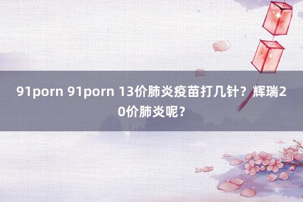 91porn 91porn 13价肺炎疫苗打几针？辉瑞20价肺炎呢？