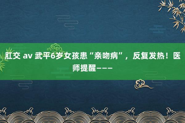 肛交 av 武平6岁女孩患“亲吻病”，反复发热！医师提醒———