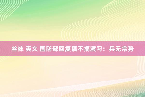 丝袜 英文 国防部回复搞不搞演习：兵无常势