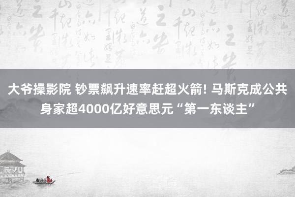 大爷操影院 钞票飙升速率赶超火箭! 马斯克成公共身家超4000亿好意思元“第一东谈主”