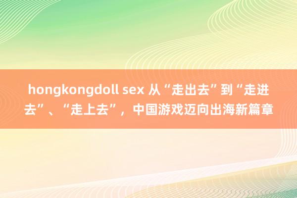 hongkongdoll sex 从“走出去”到“走进去”、“走上去”，中国游戏迈向出海新篇章