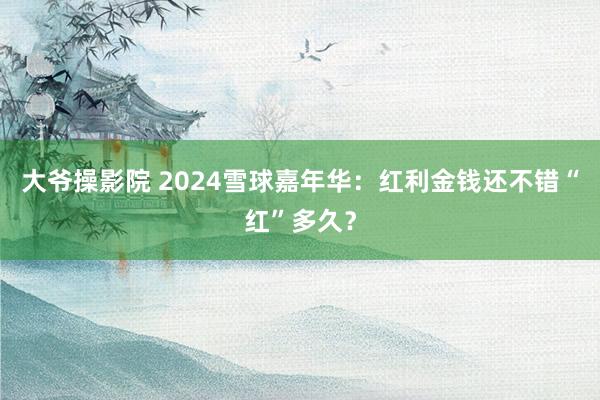 大爷操影院 2024雪球嘉年华：红利金钱还不错“红”多久？