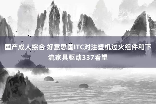 国产成人综合 好意思国ITC对注塑机过火组件和下流家具驱动337看望