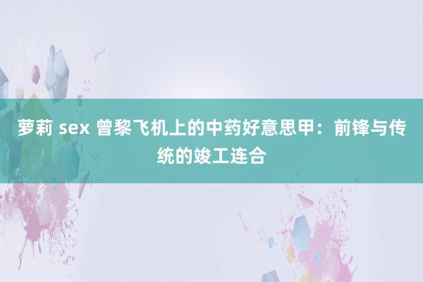 萝莉 sex 曾黎飞机上的中药好意思甲：前锋与传统的竣工连合