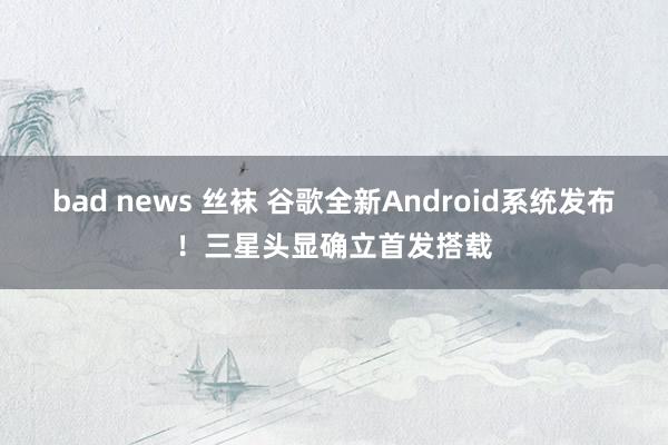 bad news 丝袜 谷歌全新Android系统发布！三星头显确立首发搭载