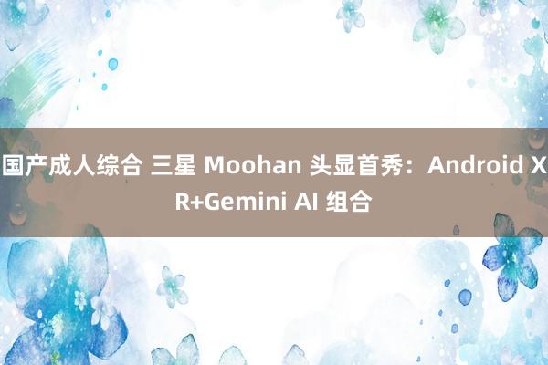 国产成人综合 三星 Moohan 头显首秀：Android XR+Gemini AI 组合