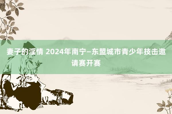 妻子的淫情 2024年南宁—东盟城市青少年技击邀请赛开赛